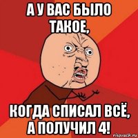 а у вас было такое, когда списал всё, а получил 4!