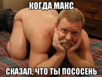 когда макс сказал, что ты пососень