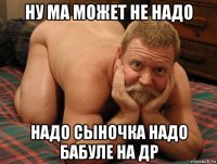 ну ма может не надо надо сыночка надо бабуле на др