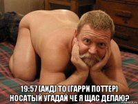  19:57 [аид] to [гарри поттер] носатый угадай че я щас делаю?