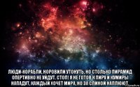  люди-корабли, норовили утонуть, но столько пирамид опертивно не уйдут. стоп! я не готов к пиру и кумиры нападут, каждый хочет мира, но за спиной наплюют.