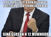 а вы видели что они делают с россией, вертят нами как хотят gina gerson и 12 мужиков