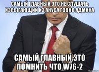 самый главный это не слушать изрыгающий из ануса говно админа самый главный это помнить что w76-2