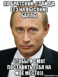 по братский, сдай да егэ на высокие баллы чтобы я смог поставить тебя на мое место))