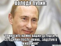 володя пупин: "приносите-ка мне ваших детушек, я сегодня их после ужина... зацелую в животики!"