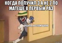 когда получил 3 а не 2 по матеше в первый раз 