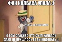 фак колбаса упала :( о том спасибо что съел калбасу даже не пришлось её выкидовать :)