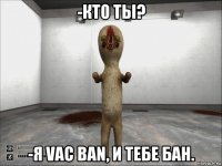 -кто ты? -я vac ban, и тебе бан.