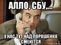 алло, сбу,... у нас тут над порошенко смеются