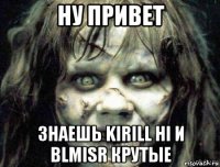 ну привет знаешь kirill hi и blmisr крутые