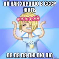 ой как хорошо в ссср жить ля ля ля лю лю лю