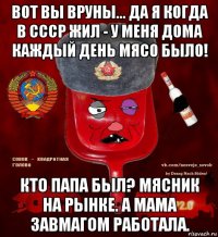 вот вы вруны... да я когда в ссср жил - у меня дома каждый день мясо было! кто папа был? мясник на рынке. а мама завмагом работала.