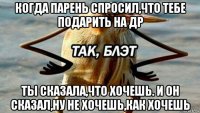 когда парень спросил,что тебе подарить на др ты сказала,что хочешь. и он сказал,ну не хочешь,как хочешь