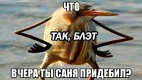 что вчера ты саня придебил?