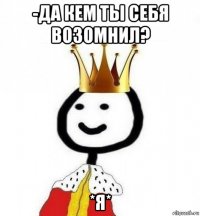 -да кем ты себя возомнил? *я*