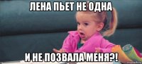 лена пьет не одна и не позвала меня?!