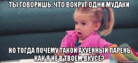 ты говоришь, что вокруг одни мудаки но тогда почему такой ахуенный парень как я не в твоем вкусе?