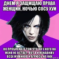 днем я защищаю права женщин, ночью сосу хуи но проблема в том,что ни у кого на меня не встает, вот я и ненавижу всех мужиков и агрюсь на них