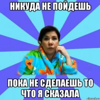 никуда не пойдешь пока не сделаешь то что я сказала