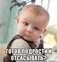  готов подрости и отсасывать?