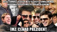 be siz sanballı kişiler, niye televiziya kanallarında hoppanıb düşürsünüz ay başınıza dönüm? İmz: cenab prezident