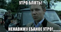 утро блять! ненавижу ебаное утро!