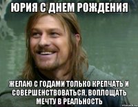 юрия с днем рождения желаю с годами только крепчать и совершенствоваться, воплощать мечту в реальность