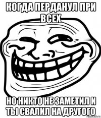 когда перданул при всех но никто не заметил и ты свалил на другого