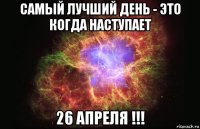 самый лучший день - это когда наступает 26 апреля !!!