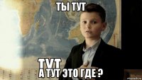 ты тут а тут это где ?