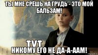 ты мне срёшь на грудь - это мой бальзам! никому его не да-а-аам!