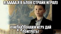 я:ааааа,я в блок страйк играл) училка:покажи игру дай поиграть)