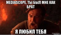 mediascope, ты был мне как брат я любил тебя