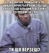 коли новачок, який бачить, як швидко качається, каже тобі, що в нього буде більший левел ніж у того про вже за 2 дні ти що верзеш?