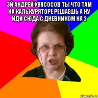 эй андрей хуясосов ты что там на калькуряторе решаешь а ну иди сюда с дневником на 2 