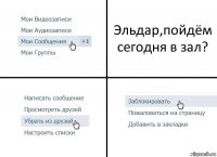 Эльдар,пойдём сегодня в зал?