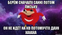 берём сначалу саню потом письку он не идёт на кв потомучто даун хахаха