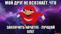 мой друг не осознаёт, что закончить начатое - лучший олег