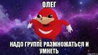 олег надо группе размножаться и умнеть