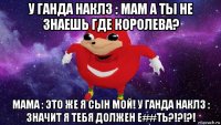 у ганда наклз : мам а ты не знаешь где королева? мама : это же я сын мой! у ганда наклз : значит я тебя должен е##ть?!?!?!