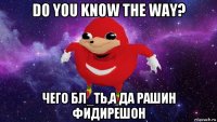 do you know the way? чего бл_ть,а да рашин фидирешон