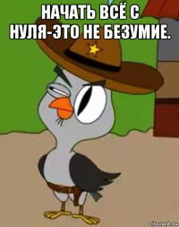 начать всё с нуля-это не безумие. 