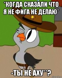 *когда сказали что я не фига не делаю* -ты не аху**?