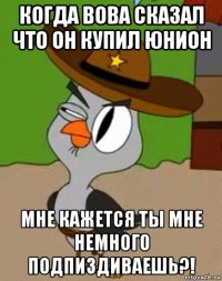 когда вова сказал что он купил юнион мне кажется ты мне немного подпиздиваешь?!