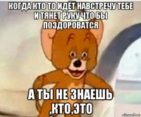 когда кто то идёт навстречу тебе и тянет руку что бы поздороватся а ты не знаешь ,кто,это