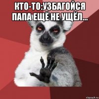 кто-то:узбагойся папа ещё не ущёл... 