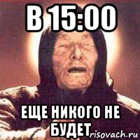 в 15:00 еще никого не будет