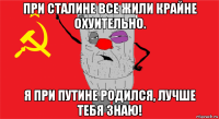 при сталине все жили крайне охуительно. я при путине родился, лучше тебя знаю!