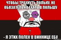 чтобы трахнуть польку, не обязательно ехать в польшу - я этих полек в виннице ебу