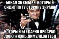 бокал за хмыря, который сидит по ту сторону экрана который бездарно просрал свою жизнь димуля,за тебя